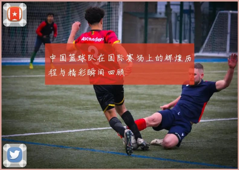 中国篮球队在国际赛场上的辉煌历程与精彩瞬间回顾