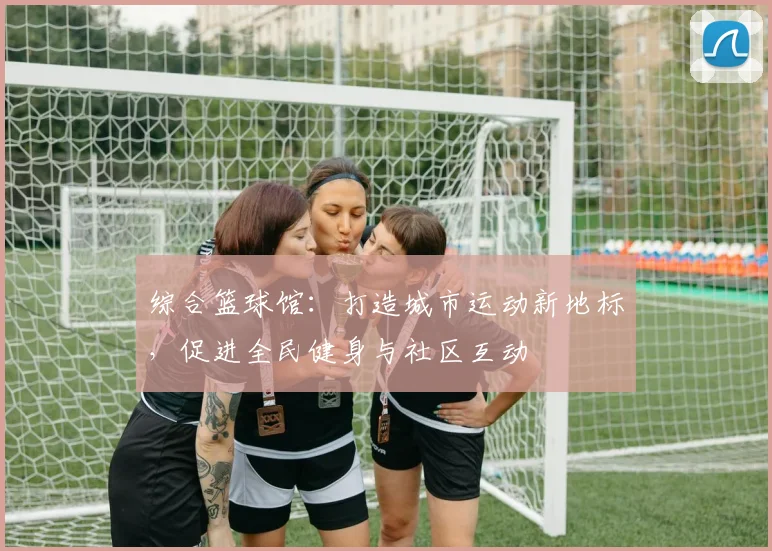 综合篮球馆：打造城市运动新地标，促进全民健身与社区互动
