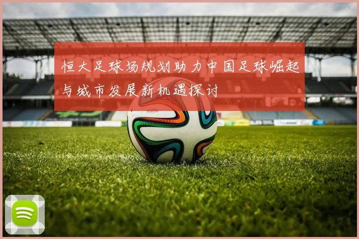 恒大足球场规划助力中国足球崛起与城市发展新机遇探讨