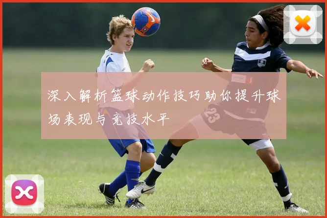深入解析篮球动作技巧助你提升球场表现与竞技水平